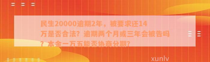 民生20000逾期2年，被要求还14万是否合法？逾期两个月或三年会被告吗？本金一万五能否协商分期？