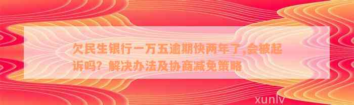 欠民生银行一万五逾期快两年了,会被起诉吗？解决办法及协商减免策略