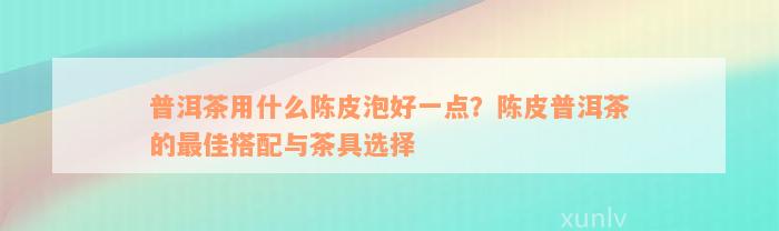 普洱茶用什么陈皮泡好一点？陈皮普洱茶的最佳搭配与茶具选择