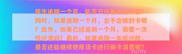 民生逾期一个月，能否只还最低还款额？同时，如果逾期一个月，会不会被封卡呢？此外，如果已经逾期一个月，需要一次性还清吗？最后，如果逾期一年后还款，是否还能继续使用该卡进行刷卡消费呢？