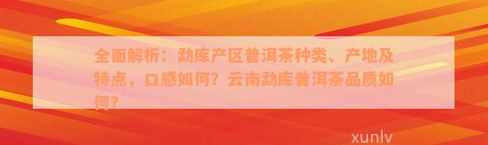 全面解析：勐库产区普洱茶种类、产地及特点，口感如何？云南勐库普洱茶品质如何？