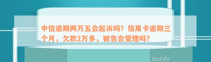 中信逾期两万五会起诉吗？信用卡逾期三个月，欠款2万多，被告会受理吗？