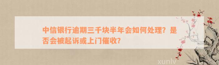 中信银行逾期三千块半年会如何处理？是否会被起诉或上门催收？