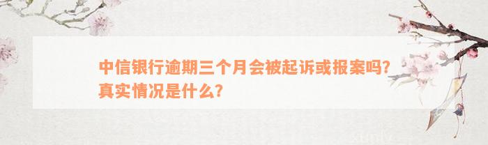 中信银行逾期三个月会被起诉或报案吗？真实情况是什么？