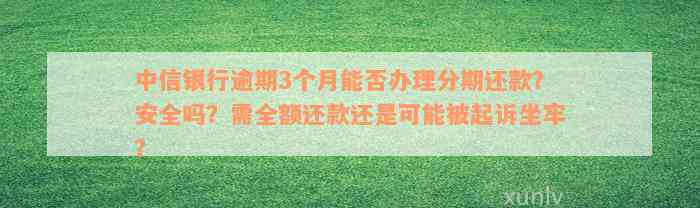 中信银行逾期3个月能否办理分期还款？安全吗？需全额还款还是可能被起诉坐牢？