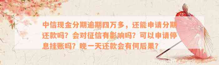 中信现金分期逾期四万多，还能申请分期还款吗？会对征信有影响吗？可以申请停息挂账吗？晚一天还款会有何后果？