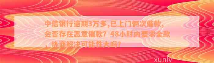 中信银行逾期3万多,已上门俩次催款,会否存在恶意催款？48小时内要求全款，协商解决可能性大吗？