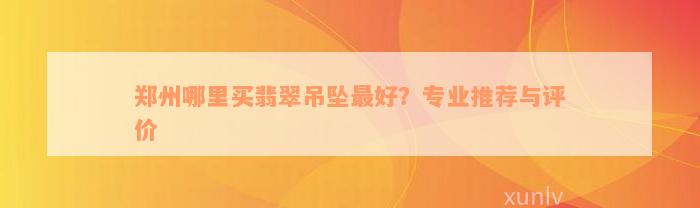 郑州哪里买翡翠吊坠最好？专业推荐与评价