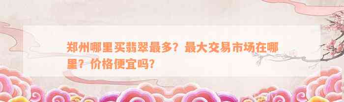 郑州哪里买翡翠最多？最大交易市场在哪里？价格便宜吗？