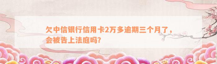 欠中信银行信用卡2万多逾期三个月了，会被告上法庭吗？