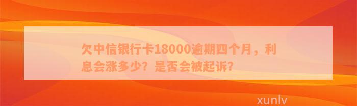 欠中信银行卡18000逾期四个月，利息会涨多少？是否会被起诉？