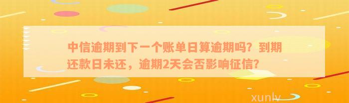 中信逾期到下一个账单日算逾期吗？到期还款日未还，逾期2天会否影响征信？