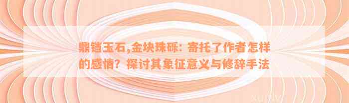 鼎铛玉石,金块珠砾: 寄托了作者怎样的感情？探讨其象征意义与修辞手法