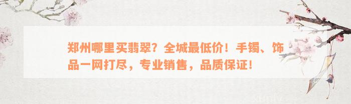 郑州哪里买翡翠？全城最低价！手镯、饰品一网打尽，专业销售，品质保证！