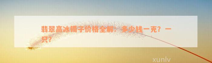 翡翠高冰镯子价格全解：多少钱一克？一只？