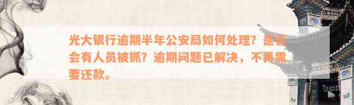 光大银行逾期半年公安局如何处理？是否会有人员被抓？逾期问题已解决，不再需要还款。