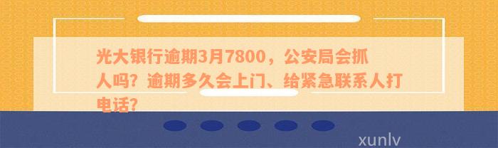 光大银行逾期3月7800，公安局会抓人吗？逾期多久会上门、给紧急联系人打电话？