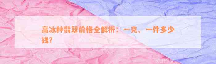 高冰种翡翠价格全解析：一克、一件多少钱？