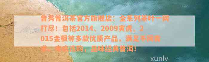 普秀普洱茶官方旗舰店：全系列茶叶一网打尽！包括2014、2009寅虎、2015金枫等多款优质产品，满足不同需求。来店选购，品味经典普洱！