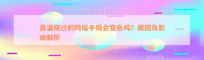 高温烧过的玛瑙手镯会变色吗？原因及影响解析