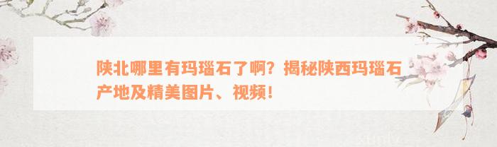 陕北哪里有玛瑙石了啊？揭秘陕西玛瑙石产地及精美图片、视频！