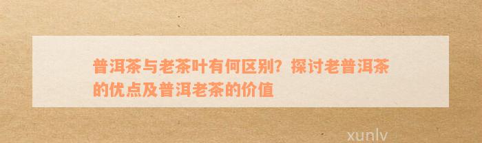 普洱茶与老茶叶有何区别？探讨老普洱茶的优点及普洱老茶的价值