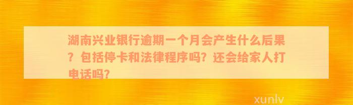 湖南兴业银行逾期一个月会产生什么后果？包括停卡和法律程序吗？还会给家人打电话吗？