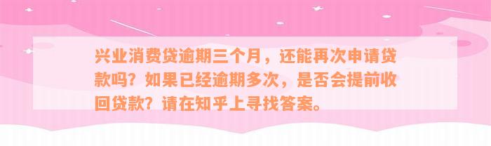 兴业消费贷逾期三个月，还能再次申请贷款吗？如果已经逾期多次，是否会提前收回贷款？请在知乎上寻找答案。