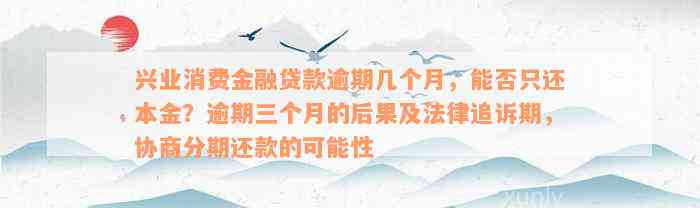 兴业消费金融贷款逾期几个月，能否只还本金？逾期三个月的后果及法律追诉期，协商分期还款的可能性