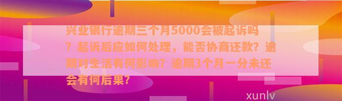 兴业银行逾期三个月5000会被起诉吗？起诉后应如何处理，能否协商还款？逾期对生活有何影响？逾期3个月一分未还会有何后果？