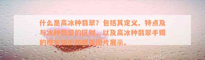 什么是高冰种翡翠？包括其定义、特点及与冰种翡翠的区别，以及高冰种翡翠手镯的相关知识和精美图片展示。