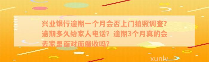 兴业银行逾期一个月会否上门拍照调查？逾期多久给家人电话？逾期3个月真的会去家里面对面催收吗？