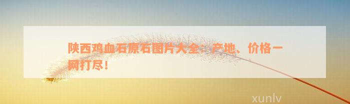 陕西鸡血石原石图片大全：产地、价格一网打尽！