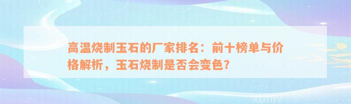 高温烧制玉石的厂家排名：前十榜单与价格解析，玉石烧制是否会变色？