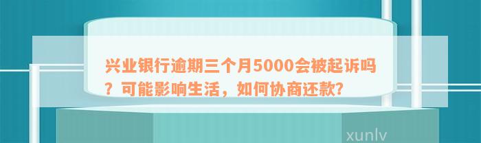 兴业银行逾期三个月5000会被起诉吗？可能影响生活，如何协商还款？