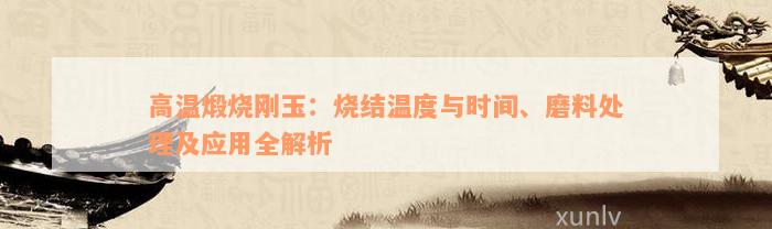 高温煅烧刚玉：烧结温度与时间、磨料处理及应用全解析