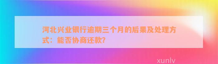 河北兴业银行逾期三个月的后果及处理方式：能否协商还款？