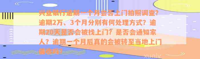 兴业银行逾期一个月会否上门拍照调查？逾期2万、3个月分别有何处理方式？逾期20天是否会被找上门？是否会通知家人？逾期一个月后真的会被转至当地上门催收吗？