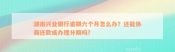 湖南兴业银行逾期六个月怎么办？还能协商还款或办理分期吗？