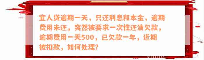 宜人贷逾期一天，只还利息和本金，逾期费用未还，突然被要求一次性还清欠款，逾期费用一天500，已欠款一年，近期被扣款，如何处理？