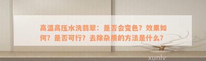 高温高压水洗翡翠：是否会变色？效果如何？是否可行？去除杂质的方法是什么？