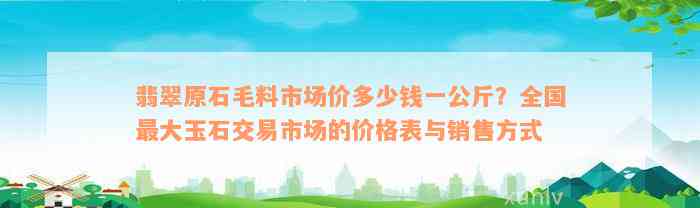 翡翠原石毛料市场价多少钱一公斤？全国最大玉石交易市场的价格表与销售方式