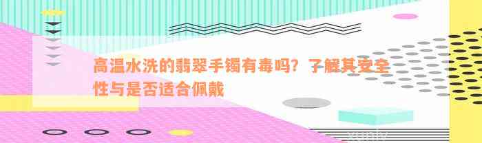 高温水洗的翡翠手镯有毒吗？了解其安全性与是否适合佩戴