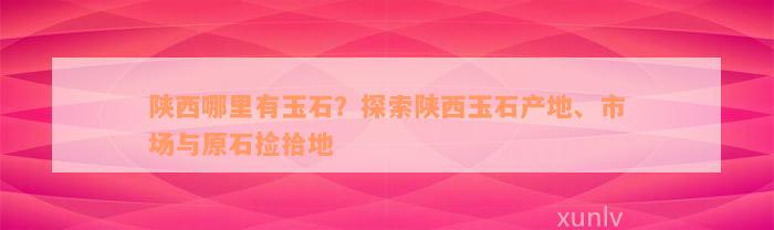 陕西哪里有玉石？探索陕西玉石产地、市场与原石捡拾地