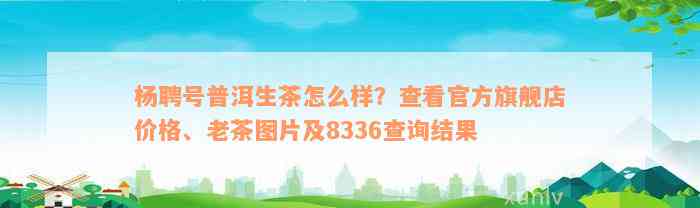 杨聘号普洱生茶怎么样？查看官方旗舰店价格、老茶图片及8336查询结果