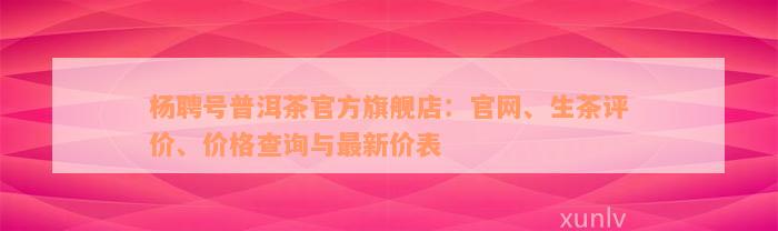 杨聘号普洱茶官方旗舰店：官网、生茶评价、价格查询与最新价表