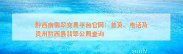 黔西南翡翠交易平台官网：首页、电话及贵州黔西县翡翠公园查询