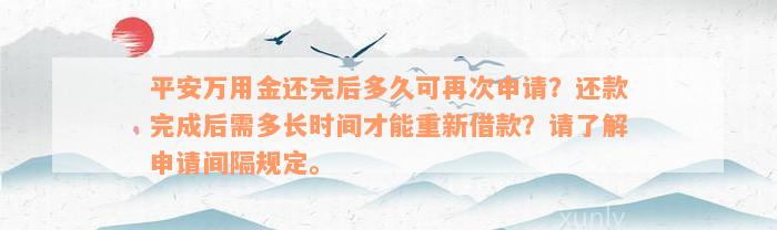 平安万用金还完后多久可再次申请？还款完成后需多长时间才能重新借款？请了解申请间隔规定。