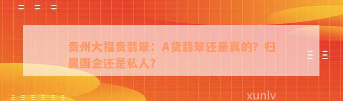 贵州大福贵翡翠：A货翡翠还是真的？归属国企还是私人？