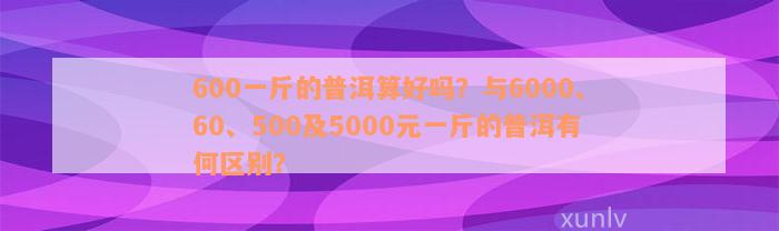 600一斤的普洱算好吗？与6000、60、500及5000元一斤的普洱有何区别？